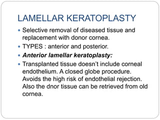 LAMELLAR KERATOPLASTY
 Selective removal of diseased tissue and
replacement with donor cornea.
 TYPES : anterior and posterior.
 Anterior lamellar keratoplasty:
 Transplanted tissue doesn’t include corneal
endothelium. A closed globe procedure.
Avoids the high risk of endothelial rejection.
Also the dnor tissue can be retrieved from old
cornea.
 