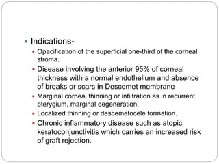  Indications-
 Opacification of the superficial one-third of the corneal
stroma.
 Disease involving the anterior 95% of corneal
thickness with a normal endothelium and absence
of breaks or scars in Descemet membrane
 Marginal corneal thinning or infiltration as in recurrent
pterygium, marginal degeneration.
 Localized thinning or descemetocele formation.
 Chronic inflammatory disease such as atopic
keratoconjunctivitis which carries an increased risk
of graft rejection.
 