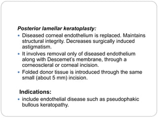 Posterior lamellar keratoplasty:
 Diseased corneal endothelium is replaced. Maintains
structural integrity. Decreases surgically induced
astigmatism.
 It involves removal only of diseased endothelium
along with Descemet’s membrane, through a
corneoscleral or corneal incision.
 Folded donor tissue is introduced through the same
small (about 5 mm) incision.
Indications:
 include endothelial disease such as pseudophakic
bullous keratopathy.
 