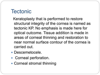 Tectonic
Keratoplasty that is performed to restore
structural integrity of the cornea is named as
tectonic KP. No emphasis is made here for
optical outcome. Tissue addition is made in
areas of corneal thinning and restoration to
near normal surface contour of the cornea is
carried out.
 Descemetocele.
 Corneal perforation.
 Corneal stromal thinning
 