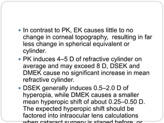  In contrast to PK, EK causes little to no
change in corneal topography, resulting in far
less change in spherical equivalent or
cylinder.
 PK induces 4–5 D of refractive cylinder on
average and may exceed 8 D, DSEK and
DMEK cause no significant increase in mean
refractive cylinder.
 DSEK generally induces 0.5–2.0 D of
hyperopia, while DMEK causes a smaller
mean hyperopic shift of about 0.25–0.50 D.
The expected hyperopic shift should be
factored into intraocular lens calculations
 