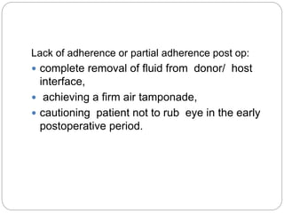 Lack of adherence or partial adherence post op:
 complete removal of fluid from donor/ host
interface,
 achieving a firm air tamponade,
 cautioning patient not to rub eye in the early
postoperative period.
 