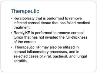 Therapeutic
 Keratoplasty that is performed to remove
infected corneal tissue that has failed medical
treatment.
 Rarely,KP is performed to remove corneal
tumor that has not invaded the full-thickness
of the cornea.
 Therapeutic KP may also be utilized in
corneal inflammatory processes, and in
selected cases of viral, bacterial, and fungal
keratitis.
 