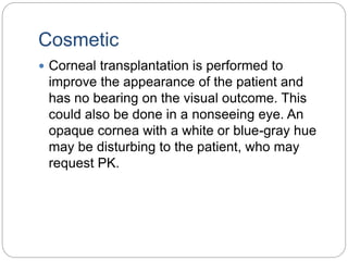 Cosmetic
 Corneal transplantation is performed to
improve the appearance of the patient and
has no bearing on the visual outcome. This
could also be done in a nonseeing eye. An
opaque cornea with a white or blue-gray hue
may be disturbing to the patient, who may
request PK.
 