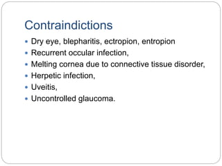 Contraindictions
 Dry eye, blepharitis, ectropion, entropion
 Recurrent occular infection,
 Melting cornea due to connective tissue disorder,
 Herpetic infection,
 Uveitis,
 Uncontrolled glaucoma.
 