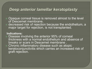  Opaque corneal tissue is removed almost to the level
of Descemet membrane.
 decreased risk of rejection because the endothelium, a
major target for rejection, is not transplanted.
Indications:
 Disease involving the anterior 95% of corneal
thickness with a normal endothelium and absence of
breaks or scars in Descemet membrane .
 Chronic inflammatory disease such as atopic
keratoconjunctivitis which carries an increased risk of
graft rejection.
 