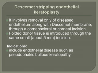  It involves removal only of diseased
endothelium along with Descemet membrane,
through a corneoscleral or corneal incision.
 Folded donor tissue is introduced through the
same small (about 5 mm) incision.
Indications:
 include endothelial disease such as
pseudophakic bullous keratopathy.
 