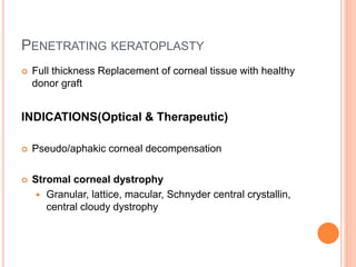 PENETRATING KERATOPLASTY
 Full thickness Replacement of corneal tissue with healthy
donor graft
INDICATIONS(Optical & Therapeutic)
 Pseudo/aphakic corneal decompensation
 Stromal corneal dystrophy
 Granular, lattice, macular, Schnyder central crystallin,
central cloudy dystrophy
 