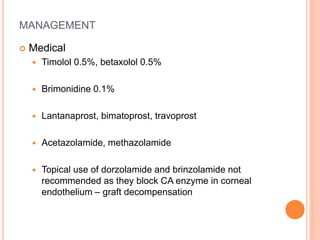 MANAGEMENT
 Medical
 Timolol 0.5%, betaxolol 0.5%
 Brimonidine 0.1%
 Lantanaprost, bimatoprost, travoprost
 Acetazolamide, methazolamide
 Topical use of dorzolamide and brinzolamide not
recommended as they block CA enzyme in corneal
endothelium – graft decompensation
 
