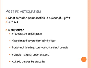 POST PK ASTIGMATISM
 Most common complication in successful graft
 4 to 5D
 Risk factor
 Preoperative astigmatism
 Vascularized severe corneoiridic scar
 Peripheral thinning, keratoconus, scleral ectasia
 Pellucid marginal degeneration,
 Aphakic bullous keratopathy
 