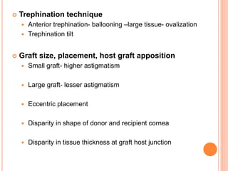  Trephination technique
 Anterior trephination- ballooning –large tissue- ovalization
 Trephination tilt
 Graft size, placement, host graft apposition
 Small graft- higher astigmatism
 Large graft- lesser astigmatism
 Eccentric placement
 Disparity in shape of donor and recipient cornea
 Disparity in tissue thickness at graft host junction
 