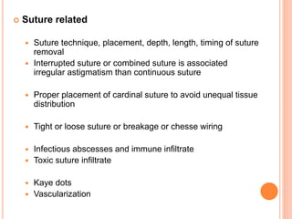  Suture related
 Suture technique, placement, depth, length, timing of suture
removal
 Interrupted suture or combined suture is associated
irregular astigmatism than continuous suture
 Proper placement of cardinal suture to avoid unequal tissue
distribution
 Tight or loose suture or breakage or chesse wiring
 Infectious abscesses and immune infiltrate
 Toxic suture infiltrate
 Kaye dots
 Vascularization
 