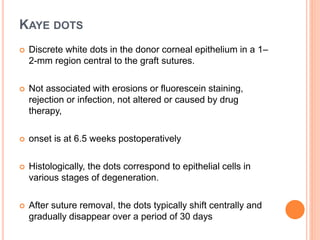 KAYE DOTS
 Discrete white dots in the donor corneal epithelium in a 1–
2-mm region central to the graft sutures.
 Not associated with erosions or fluorescein staining,
rejection or infection, not altered or caused by drug
therapy,
 onset is at 6.5 weeks postoperatively
 Histologically, the dots correspond to epithelial cells in
various stages of degeneration.
 After suture removal, the dots typically shift centrally and
gradually disappear over a period of 30 days
 