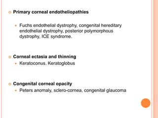  Primary corneal endotheliopathies
 Fuchs endothelial dystrophy, congenital hereditary
endothelial dystrophy, posterior polymorphous
dystrophy, ICE syndrome.
 Corneal ectasia and thinning
 Keratoconus. Keratoglobus
 Congenital corneal opacity
 Peters anomaly, sclero-cornea, congenital glaucoma
 