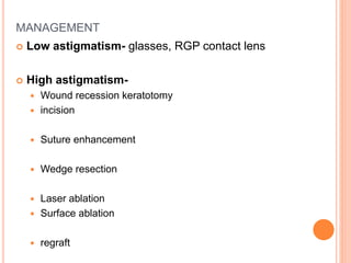 MANAGEMENT
 Low astigmatism- glasses, RGP contact lens
 High astigmatism-
 Wound recession keratotomy
 incision
 Suture enhancement
 Wedge resection
 Laser ablation
 Surface ablation
 regraft
 