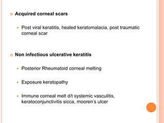  Acquired corneal scars
 Post viral keratitis, healed keratomalacia, post traumatic
corneal scar
 Non infectious ulcerative keratitis
 Posterior Rheumatoid corneal melting
 Exposure keratopathy
 Immune corneal melt d/t systemic vasculitis,
keratoconjunctivitis sicca, mooren’s ulcer
 