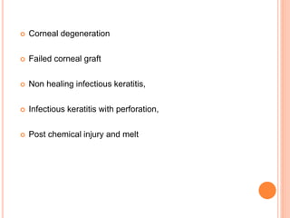 Corneal degeneration
 Failed corneal graft
 Non healing infectious keratitis,
 Infectious keratitis with perforation,
 Post chemical injury and melt
 