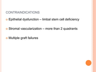 CONTRAINDICATIONS
 Epithelial dysfunction – limbal stem cell deficiency
 Stromal vascularization – more than 2 quadrants
 Multiple graft failures
 