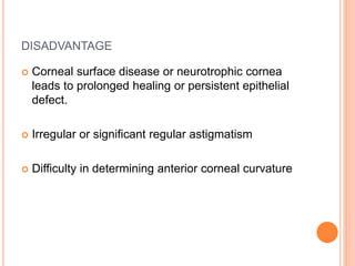 DISADVANTAGE
 Corneal surface disease or neurotrophic cornea
leads to prolonged healing or persistent epithelial
defect.
 Irregular or significant regular astigmatism
 Difficulty in determining anterior corneal curvature
 