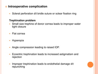  Intraoperative complication
 Scleral perforation d/t bridle suture or sclear fixation ring
Trephination problem
 Small size trephine of donor cornea leads to improper water
tight closure
 Flat cornea
 Hyperopia
 Angle compression leading to raised IOP.
 Eccentric trephination leads to increased astigmatism and
rejection
 Improper trephination leads to endothelial damage d/t
repunching
 