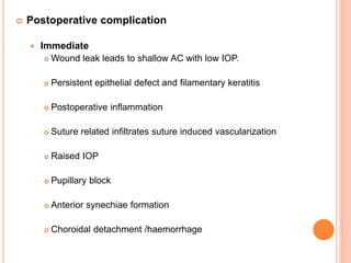  Postoperative complication
 Immediate
 Wound leak leads to shallow AC with low IOP.
 Persistent epithelial defect and filamentary keratitis
 Postoperative inflammation
 Suture related infiltrates suture induced vascularization
 Raised IOP
 Pupillary block
 Anterior synechiae formation
 Choroidal detachment /haemorrhage
 