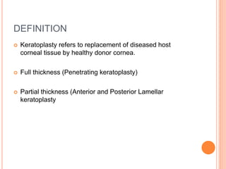 DEFINITION
 Keratoplasty refers to replacement of diseased host
corneal tissue by healthy donor cornea.
 Full thickness (Penetrating keratoplasty)
 Partial thickness (Anterior and Posterior Lamellar
keratoplasty
 