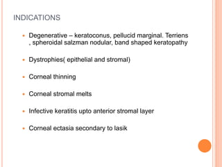 INDICATIONS
 Degenerative – keratoconus, pellucid marginal. Terriens
, spheroidal salzman nodular, band shaped keratopathy
 Dystrophies( epithelial and stromal)
 Corneal thinning
 Corneal stromal melts
 Infective keratitis upto anterior stromal layer
 Corneal ectasia secondary to lasik
 