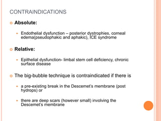 CONTRAINDICATIONS
 Absolute:
 Endothelial dysfunction – posterior dystrophies, corneal
edema(pseudophakic and aphakic), ICE syndrome
 Relative:
 Epithelial dysfunction- limbal stem cell deficiency, chronic
surface disease
 The big-bubble technique is contraindicated if there is
 a pre-existing break in the Descemet’s membrane (post
hydrops) or
 there are deep scars (however small) involving the
Descemet’s membrane
 