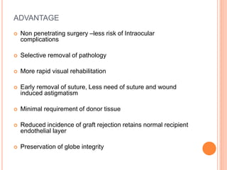 ADVANTAGE
 Non penetrating surgery –less risk of Intraocular
complications
 Selective removal of pathology
 More rapid visual rehabilitation
 Early removal of suture, Less need of suture and wound
induced astigmatism
 Minimal requirement of donor tissue
 Reduced incidence of graft rejection retains normal recipient
endothelial layer
 Preservation of globe integrity
 