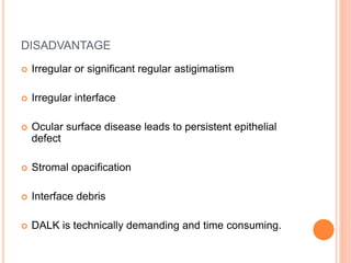 DISADVANTAGE
 Irregular or significant regular astigimatism
 Irregular interface
 Ocular surface disease leads to persistent epithelial
defect
 Stromal opacification
 Interface debris
 DALK is technically demanding and time consuming.
 