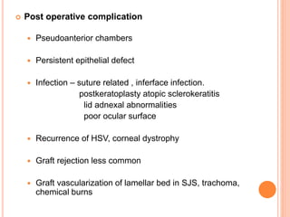  Post operative complication
 Pseudoanterior chambers
 Persistent epithelial defect
 Infection – suture related , inferface infection.
postkeratoplasty atopic sclerokeratitis
lid adnexal abnormalities
poor ocular surface
 Recurrence of HSV, corneal dystrophy
 Graft rejection less common
 Graft vascularization of lamellar bed in SJS, trachoma,
chemical burns
 