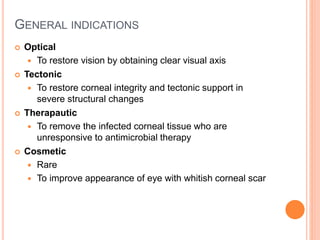 GENERAL INDICATIONS
 Optical
 To restore vision by obtaining clear visual axis
 Tectonic
 To restore corneal integrity and tectonic support in
severe structural changes
 Therapautic
 To remove the infected corneal tissue who are
unresponsive to antimicrobial therapy
 Cosmetic
 Rare
 To improve appearance of eye with whitish corneal scar
 