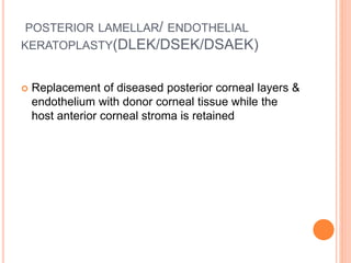 POSTERIOR LAMELLAR/ ENDOTHELIAL
KERATOPLASTY(DLEK/DSEK/DSAEK)
 Replacement of diseased posterior corneal layers &
endothelium with donor corneal tissue while the
host anterior corneal stroma is retained
 