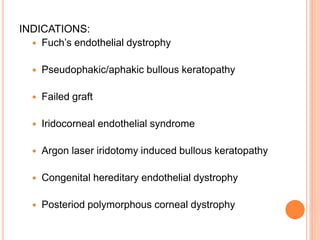 INDICATIONS:
 Fuch’s endothelial dystrophy
 Pseudophakic/aphakic bullous keratopathy
 Failed graft
 Iridocorneal endothelial syndrome
 Argon laser iridotomy induced bullous keratopathy
 Congenital hereditary endothelial dystrophy
 Posteriod polymorphous corneal dystrophy
 