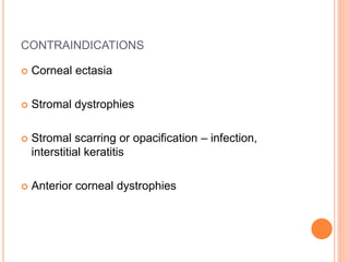 CONTRAINDICATIONS
 Corneal ectasia
 Stromal dystrophies
 Stromal scarring or opacification – infection,
interstitial keratitis
 Anterior corneal dystrophies
 