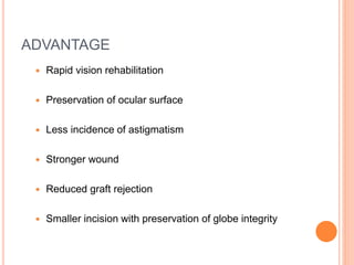 ADVANTAGE
 Rapid vision rehabilitation
 Preservation of ocular surface
 Less incidence of astigmatism
 Stronger wound
 Reduced graft rejection
 Smaller incision with preservation of globe integrity
 
