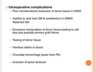  Intraoperative complications
 Poor microkeratome dissection of donor tissue in DSEK
 Inability to strip host DM & endothelium in DMEK
Retained DM.
 Excessive manipulation of donor tissue leading to cell
loss and possible primary graft failure
 Tearing of donor tissue
 Interface debris or blood
 Choroidal hemorrhage (lower than PK)
 Inversion of donor lenticule
 
