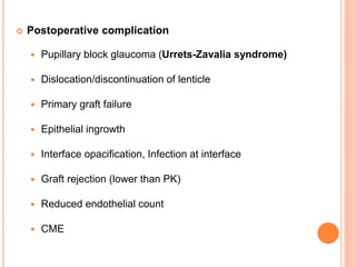  Postoperative complication
 Pupillary block glaucoma (Urrets-Zavalia syndrome)
 Dislocation/discontinuation of lenticle
 Primary graft failure
 Epithelial ingrowth
 Interface opacification, Infection at interface
 Graft rejection (lower than PK)
 Reduced endothelial count
 CME
 
