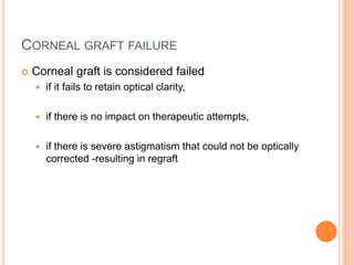 CORNEAL GRAFT FAILURE
 Corneal graft is considered failed
 if it fails to retain optical clarity,
 if there is no impact on therapeutic attempts,
 if there is severe astigmatism that could not be optically
corrected -resulting in regraft
 