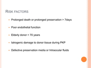  Prolonged death or prolonged preservation > 7days
 Poor endothelial function
 Elderly donor > 70 years
 Iatrogenic damage to donor tissue during PKP
 Defective preservation media or Intraocular fluids
RISK FACTORS
 