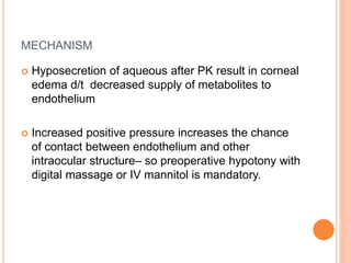 MECHANISM
 Hyposecretion of aqueous after PK result in corneal
edema d/t decreased supply of metabolites to
endothelium
 Increased positive pressure increases the chance
of contact between endothelium and other
intraocular structure– so preoperative hypotony with
digital massage or IV mannitol is mandatory.
 