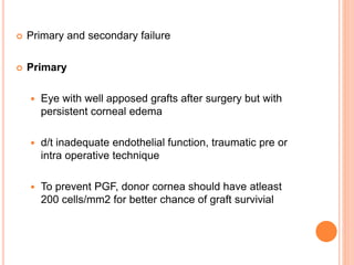  Primary and secondary failure
 Primary
 Eye with well apposed grafts after surgery but with
persistent corneal edema
 d/t inadequate endothelial function, traumatic pre or
intra operative technique
 To prevent PGF, donor cornea should have atleast
200 cells/mm2 for better chance of graft survivial
 