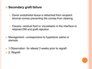  Secondary graft failure
 Donor endothelial tissue is detached from recipient
stromal cornea preventing the cornea from clearing
 Causes- residual fluid or viscoelastic in the interface or
retained DM and graft rejection
 Management –unresponsive to hypertonic saline or
steriods.
 1.Observation for atleast 3 weeks prior to regraft
 2. Regraft
 