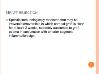 GRAFT REJECTION
 Specific immunologically mediated that may be
irreversible/reversible in which corneal graft is clear
for at least 2 weeks, suddenly succumbs to graft
edema in conjunction with anterior segment
inflammation sign
 