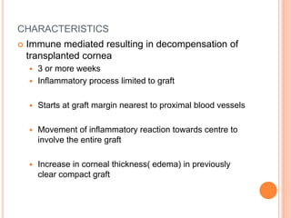 CHARACTERISTICS
 Immune mediated resulting in decompensation of
transplanted cornea
 3 or more weeks
 Inflammatory process limited to graft
 Starts at graft margin nearest to proximal blood vessels
 Movement of inflammatory reaction towards centre to
involve the entire graft
 Increase in corneal thickness( edema) in previously
clear compact graft
 