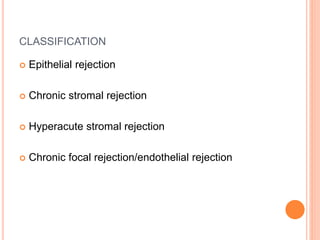 CLASSIFICATION
 Epithelial rejection
 Chronic stromal rejection
 Hyperacute stromal rejection
 Chronic focal rejection/endothelial rejection
 