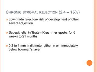 CHRONIC STROMAL REJECTION (2.4 – 15%)
 Low grade rejection- risk of development of other
severe Rejection
 Subepithelial infiltrate - Krachmer spots for 6
weeks to 21 months
 0.2 to 1 mm in diameter either in or immediately
below bowman’s layer
 