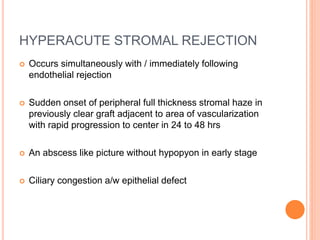 HYPERACUTE STROMAL REJECTION
 Occurs simultaneously with / immediately following
endothelial rejection
 Sudden onset of peripheral full thickness stromal haze in
previously clear graft adjacent to area of vascularization
with rapid progression to center in 24 to 48 hrs
 An abscess like picture without hypopyon in early stage
 Ciliary congestion a/w epithelial defect
 