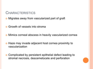 CHARACTERISTICS
 Migrates away from vascularized part of graft
 Growth of vessels into stroma
 Mimics corneal abscess in heavily vascularized cornea
 Haze may invade adjacent host cornea proximity to
vascularization
 Complicated by persistent epithelial defect leading to
stromal necrosis, descemetocele and perforation
 