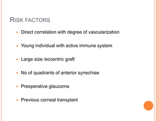 RISK FACTORS
 Direct correlation with degree of vascularization
 Young individual with active immune system
 Large size /eccentric graft
 No of quadrants of anterior synechiae
 Preoperative glaucoma
 Previous corneal transplant
 